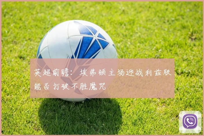英超前瞻：埃弗顿主场迎战利兹联能否打破不胜魔咒