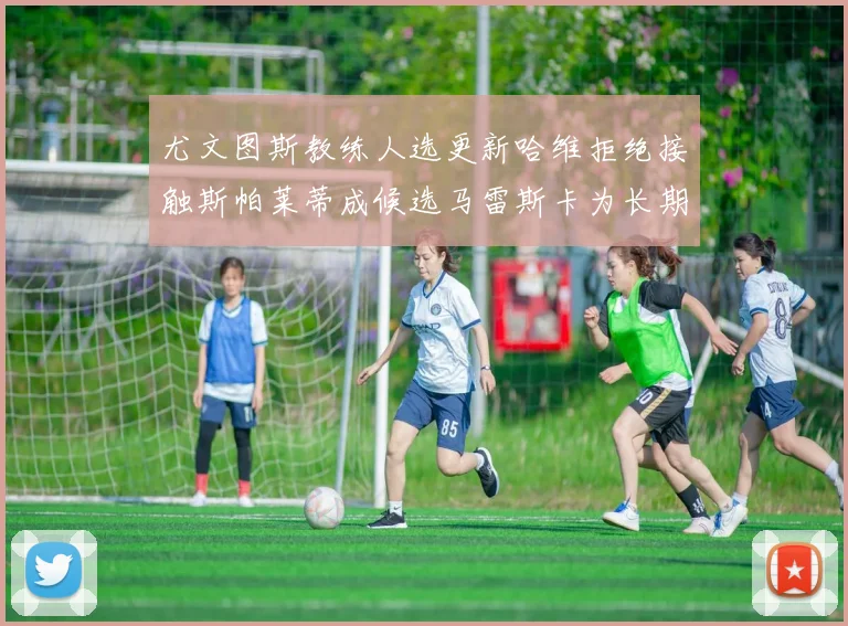 尤文图斯教练人选更新哈维拒绝接触斯帕莱蒂成候选马雷斯卡为长期目标