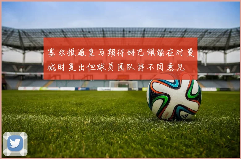 塞尔报道皇马期待姆巴佩能在对曼城时复出但球员团队持不同意见