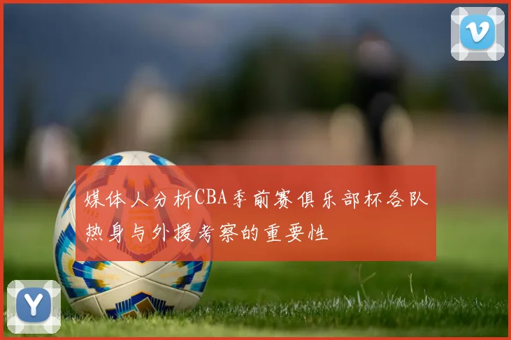 媒体人分析CBA季前赛俱乐部杯各队热身与外援考察的重要性