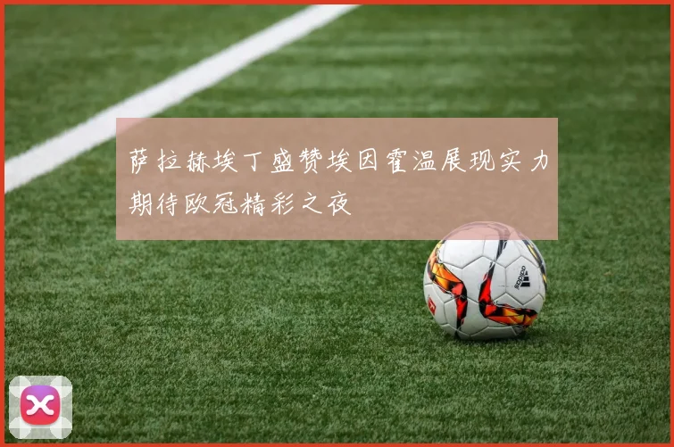 萨拉赫埃丁盛赞埃因霍温展现实力期待欧冠精彩之夜