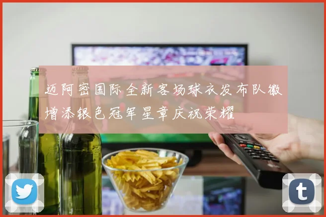 迈阿密国际全新客场球衣发布队徽增添银色冠军星章庆祝荣耀