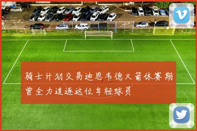 骑士计划交易迪恩韦德火箭休赛期曾全力追逐这位年轻球员