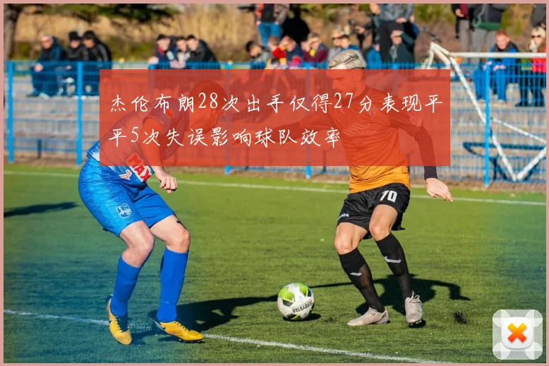 杰伦布朗28次出手仅得27分表现平平5次失误影响球队效率