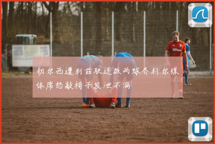 切尔西遭利兹联连扳两球乔科尔媒体席怒敲椅子发泄不满