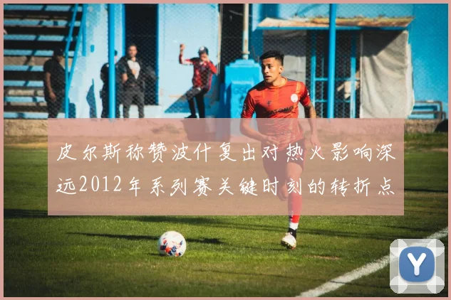 皮尔斯称赞波什复出对热火影响深远2012年系列赛关键时刻的转折点