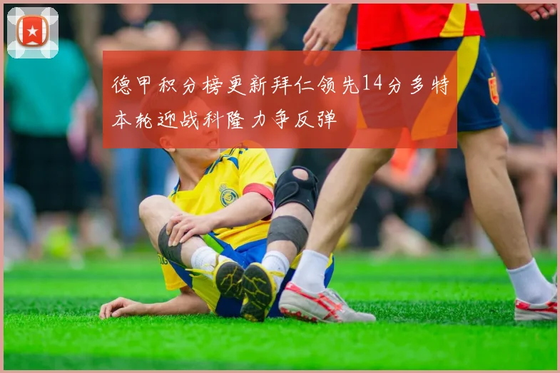 德甲积分榜更新拜仁领先14分多特本轮迎战科隆力争反弹