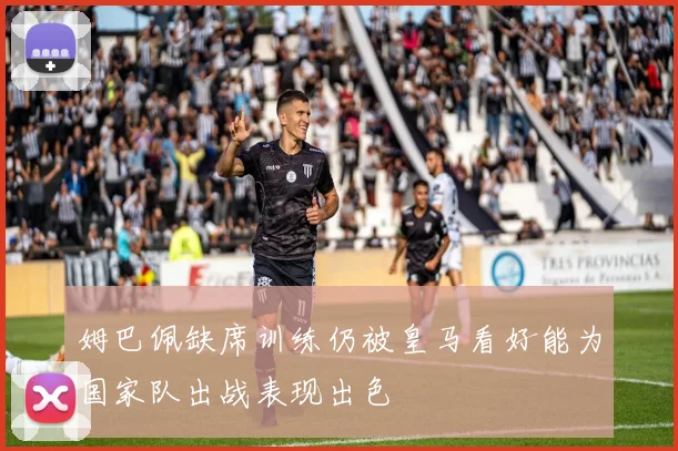 姆巴佩缺席训练仍被皇马看好能为国家队出战表现出色