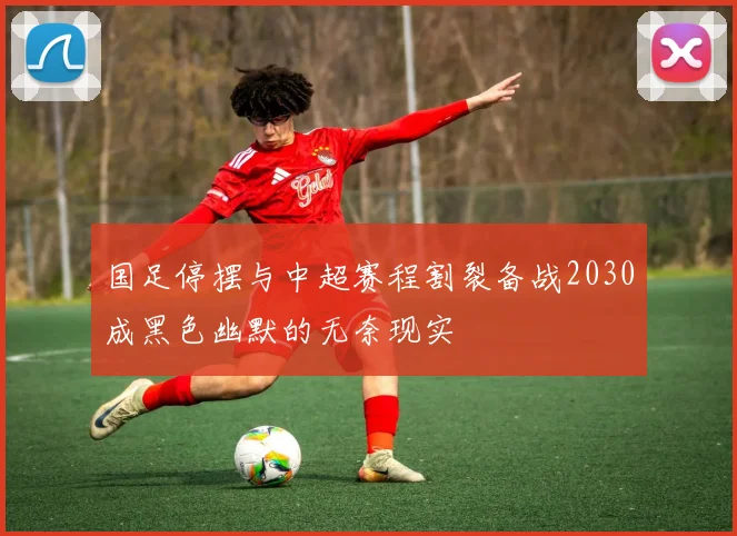 国足停摆与中超赛程割裂备战2030成黑色幽默的无奈现实