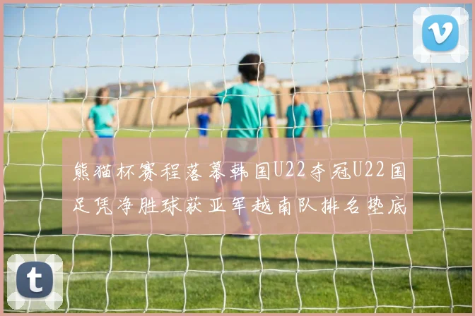 熊猫杯赛程落幕韩国U22夺冠U22国足凭净胜球获亚军越南队排名垫底