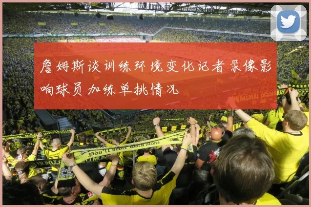 詹姆斯谈训练环境变化记者录像影响球员加练单挑情况